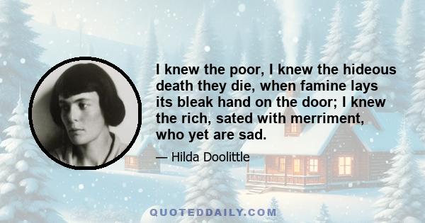 I knew the poor, I knew the hideous death they die, when famine lays its bleak hand on the door; I knew the rich, sated with merriment, who yet are sad.