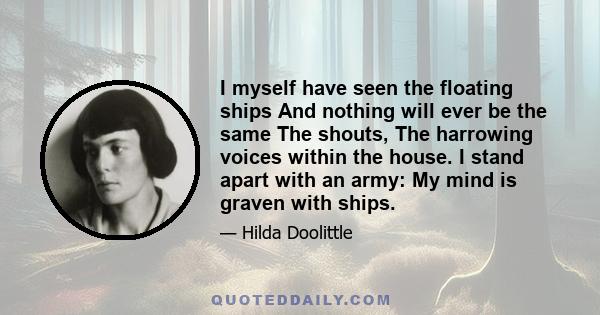 I myself have seen the floating ships And nothing will ever be the same The shouts, The harrowing voices within the house. I stand apart with an army: My mind is graven with ships.