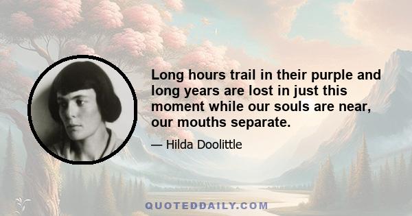 Long hours trail in their purple and long years are lost in just this moment while our souls are near, our mouths separate.