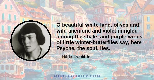 O beautiful white land, olives and wild anemone and violet mingled among the shale, and purple wings of little winter-butterflies say, here Psyche, the soul, lies.