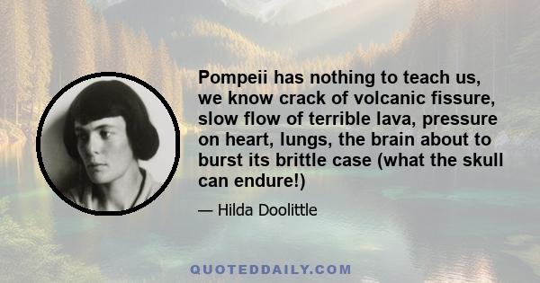 Pompeii has nothing to teach us, we know crack of volcanic fissure, slow flow of terrible lava, pressure on heart, lungs, the brain about to burst its brittle case (what the skull can endure!)