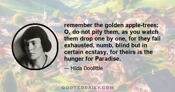 remember the golden apple-trees; O, do not pity them, as you watch them drop one by one, for they fall exhausted, numb, blind but in certain ecstasy, for theirs is the hunger for Paradise.