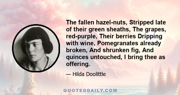 The fallen hazel-nuts, Stripped late of their green sheaths, The grapes, red-purple, Their berries Dripping with wine, Pomegranates already broken, And shrunken fig, And quinces untouched, I bring thee as offering.