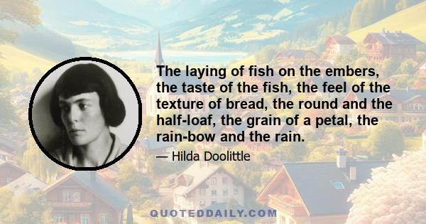 The laying of fish on the embers, the taste of the fish, the feel of the texture of bread, the round and the half-loaf, the grain of a petal, the rain-bow and the rain.