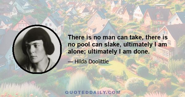 There is no man can take, there is no pool can slake, ultimately I am alone; ultimately I am done.