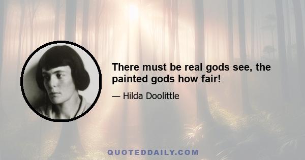 There must be real gods see, the painted gods how fair!