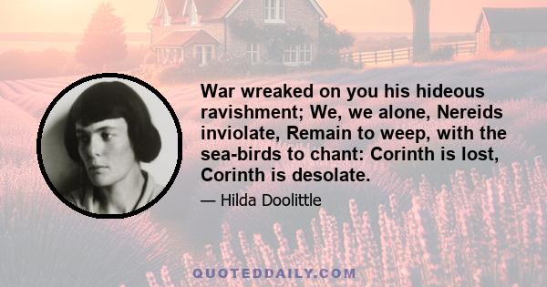 War wreaked on you his hideous ravishment; We, we alone, Nereids inviolate, Remain to weep, with the sea-birds to chant: Corinth is lost, Corinth is desolate.