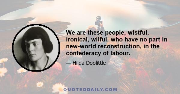 We are these people, wistful, ironical, wilful, who have no part in new-world reconstruction, in the confederacy of labour.