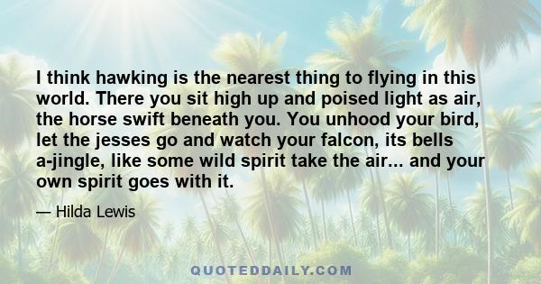 I think hawking is the nearest thing to flying in this world. There you sit high up and poised light as air, the horse swift beneath you. You unhood your bird, let the jesses go and watch your falcon, its bells