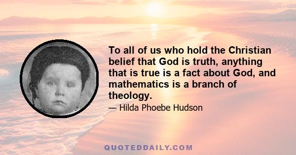 To all of us who hold the Christian belief that God is truth, anything that is true is a fact about God, and mathematics is a branch of theology.