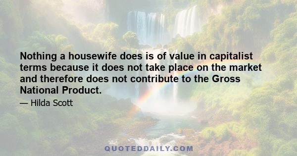 Nothing a housewife does is of value in capitalist terms because it does not take place on the market and therefore does not contribute to the Gross National Product.