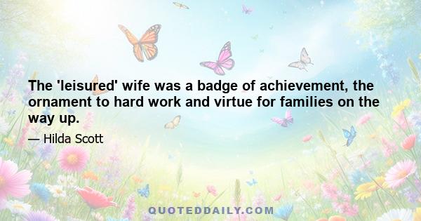 The 'leisured' wife was a badge of achievement, the ornament to hard work and virtue for families on the way up.