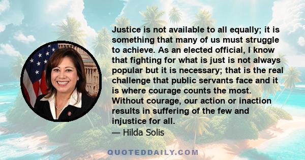 Justice is not available to all equally; it is something that many of us must struggle to achieve. As an elected official, I know that fighting for what is just is not always popular but it is necessary; that is the