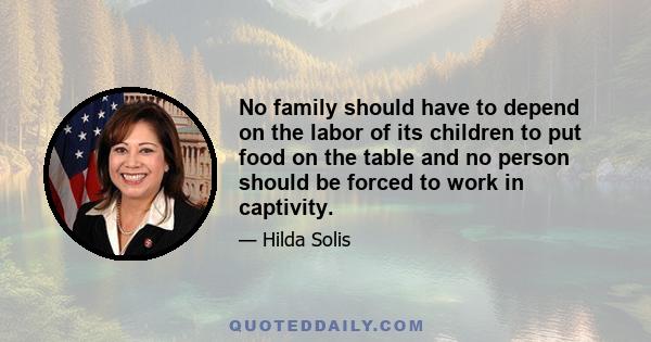 No family should have to depend on the labor of its children to put food on the table and no person should be forced to work in captivity.