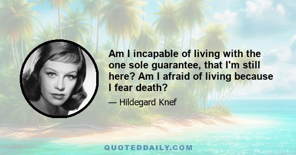 Am I incapable of living with the one sole guarantee, that I'm still here? Am I afraid of living because I fear death?