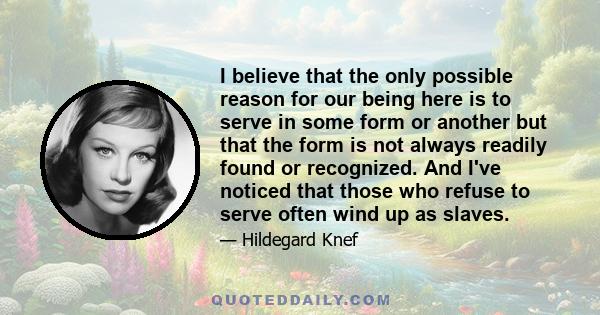 I believe that the only possible reason for our being here is to serve in some form or another but that the form is not always readily found or recognized. And I've noticed that those who refuse to serve often wind up