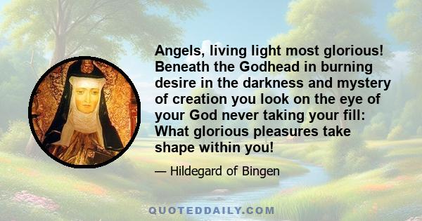 Angels, living light most glorious! Beneath the Godhead in burning desire in the darkness and mystery of creation you look on the eye of your God never taking your fill: What glorious pleasures take shape within you!