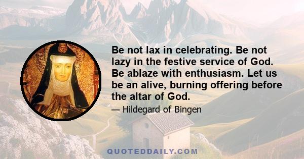 Be not lax in celebrating. Be not lazy in the festive service of God. Be ablaze with enthusiasm. Let us be an alive, burning offering before the altar of God.