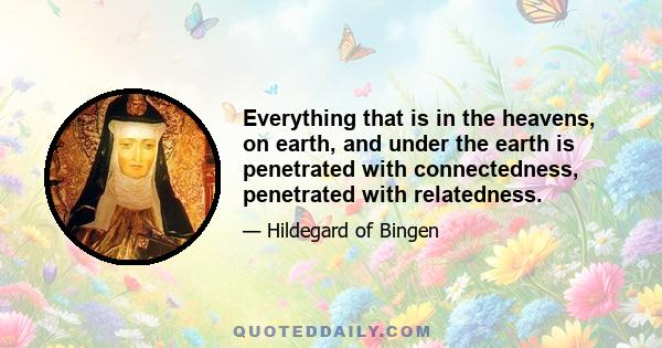 Everything that is in the heavens, on earth, and under the earth is penetrated with connectedness, penetrated with relatedness.