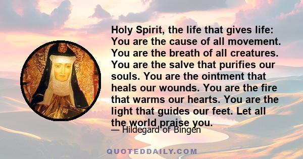 Holy Spirit, the life that gives life: You are the cause of all movement. You are the breath of all creatures. You are the salve that purifies our souls. You are the ointment that heals our wounds. You are the fire that 