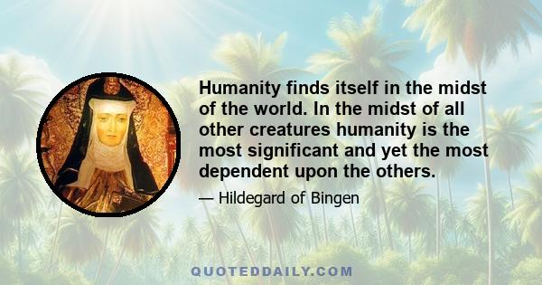 Humanity finds itself in the midst of the world. In the midst of all other creatures humanity is the most significant and yet the most dependent upon the others.