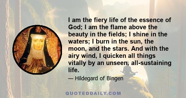 I am the fiery life of the essence of God; I am the flame above the beauty in the fields; I shine in the waters; I burn in the sun, the moon, and the stars. And with the airy wind, I quicken all things vitally by an