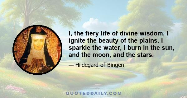 I, the fiery life of divine wisdom, I ignite the beauty of the plains, I sparkle the water, I burn in the sun, and the moon, and the stars.