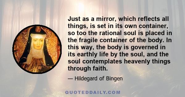 Just as a mirror, which reflects all things, is set in its own container, so too the rational soul is placed in the fragile container of the body. In this way, the body is governed in its earthly life by the soul, and