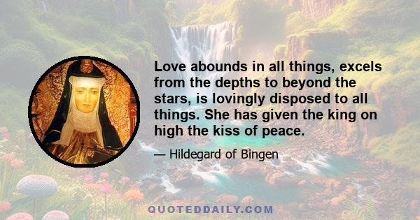 Love abounds in all things, excels from the depths to beyond the stars, is lovingly disposed to all things. She has given the king on high the kiss of peace.