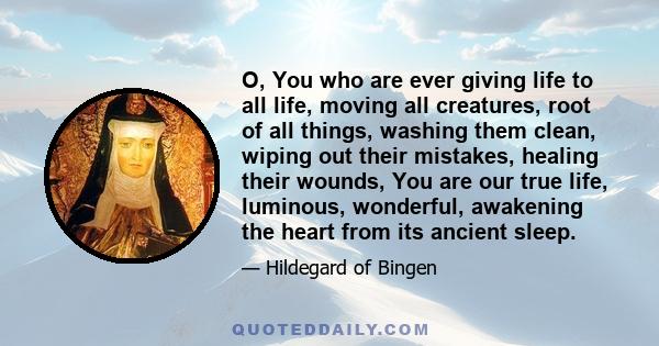 O, You who are ever giving life to all life, moving all creatures, root of all things, washing them clean, wiping out their mistakes, healing their wounds, You are our true life, luminous, wonderful, awakening the heart 