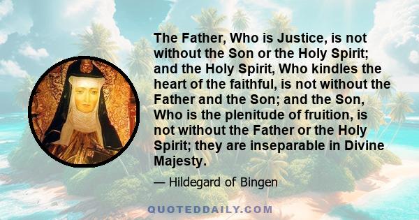 The Father, Who is Justice, is not without the Son or the Holy Spirit; and the Holy Spirit, Who kindles the heart of the faithful, is not without the Father and the Son; and the Son, Who is the plenitude of fruition, is 