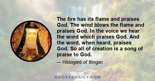 The fire has its flame and praises God. The wind blows the flame and praises God. In the voice we hear the word which praises God. And the word, when heard, praises God. So all of creation is a song of praise to God.