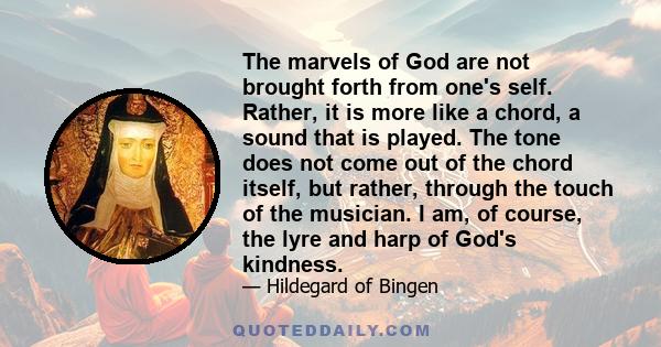 The marvels of God are not brought forth from one's self. Rather, it is more like a chord, a sound that is played. The tone does not come out of the chord itself, but rather, through the touch of the musician. I am, of