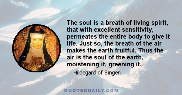 The soul is a breath of living spirit, that with excellent sensitivity, permeates the entire body to give it life. Just so, the breath of the air makes the earth fruitful. Thus the air is the soul of the earth,