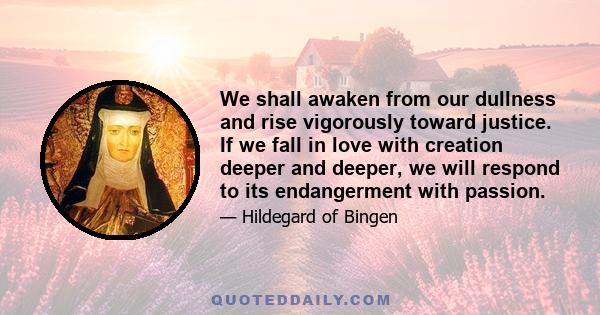 We shall awaken from our dullness and rise vigorously toward justice. If we fall in love with creation deeper and deeper, we will respond to its endangerment with passion.