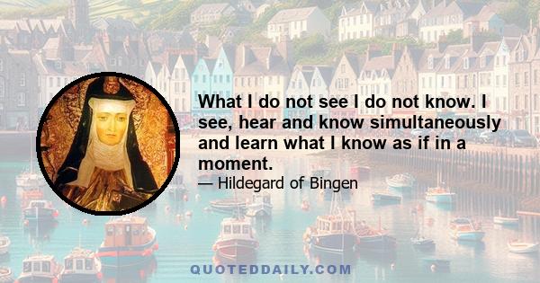 What I do not see I do not know. I see, hear and know simultaneously and learn what I know as if in a moment.