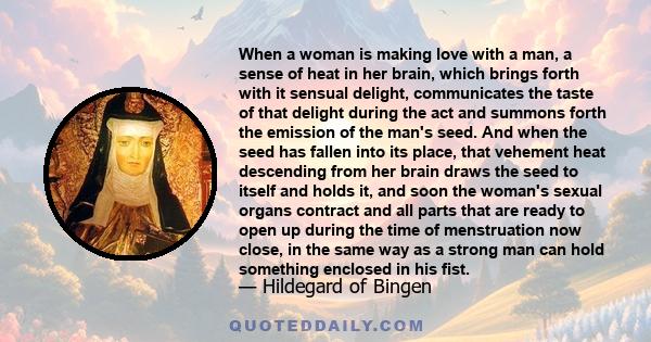 When a woman is making love with a man, a sense of heat in her brain, which brings forth with it sensual delight, communicates the taste of that delight during the act and summons forth the emission of the man's seed.