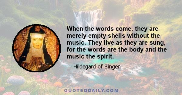 When the words come, they are merely empty shells without the music. They live as they are sung, for the words are the body and the music the spirit.