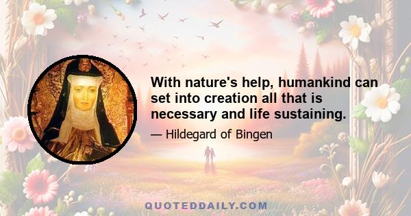 With nature's help, humankind can set into creation all that is necessary and life sustaining.