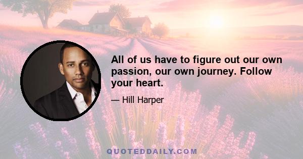 All of us have to figure out our own passion, our own journey. Follow your heart.