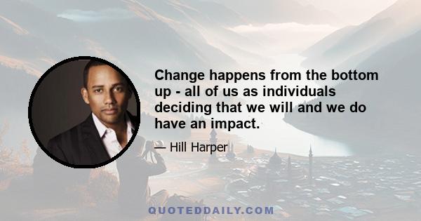 Change happens from the bottom up - all of us as individuals deciding that we will and we do have an impact.