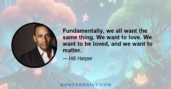 Fundamentally, we all want the same thing. We want to love. We want to be loved, and we want to matter.