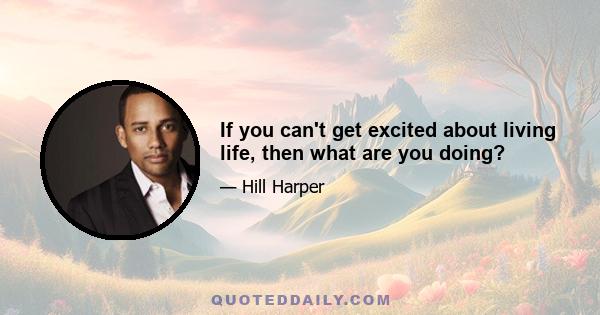 If you can't get excited about living life, then what are you doing?