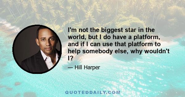 I'm not the biggest star in the world, but I do have a platform, and if I can use that platform to help somebody else, why wouldn't I?