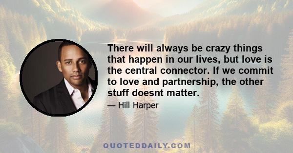 There will always be crazy things that happen in our lives, but love is the central connector. If we commit to love and partnership, the other stuff doesnt matter.