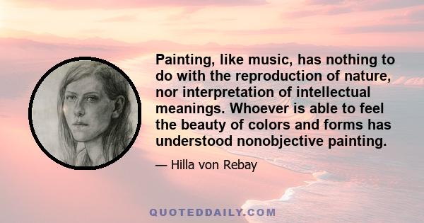 Painting, like music, has nothing to do with the reproduction of nature, nor interpretation of intellectual meanings. Whoever is able to feel the beauty of colors and forms has understood nonobjective painting.