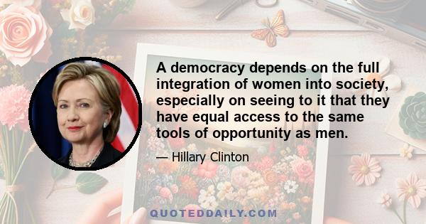 A democracy depends on the full integration of women into society, especially on seeing to it that they have equal access to the same tools of opportunity as men.