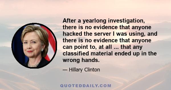 After a yearlong investigation, there is no evidence that anyone hacked the server I was using, and there is no evidence that anyone can point to, at all ... that any classified material ended up in the wrong hands.