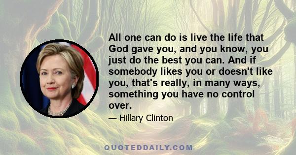 All one can do is live the life that God gave you, and you know, you just do the best you can. And if somebody likes you or doesn't like you, that's really, in many ways, something you have no control over.