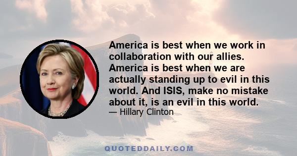 America is best when we work in collaboration with our allies. America is best when we are actually standing up to evil in this world. And ISIS, make no mistake about it, is an evil in this world.